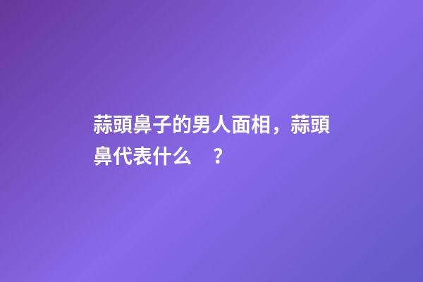 蒜頭鼻子的男人面相，蒜頭鼻代表什么？